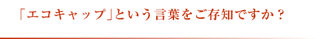 「エコキャップ」という言葉をご存知ですか?
