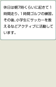 休日は朝7時くらいに起きて1時間走り、1時間ゴルフの練習。その後、小学生にサッカーを教えるなどアクティブに活動しています。