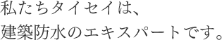 私たちタイセイは、建築防水のエキスパートです。