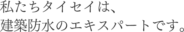 私たちタイセイは、建築防水のエキスパートです。