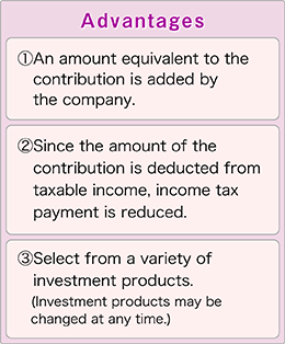 Advantages[1] An amount equivalent to the contribution is added by the company.[2] Since the amount of the contribution is deducted from taxable income, income tax payment is reduced.[3] Select from a variety of investment products.  (Investment products may be changed at any time.)